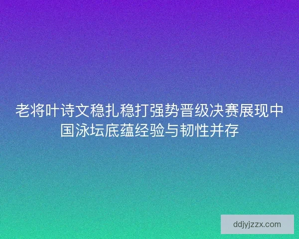 老将叶诗文稳扎稳打强势晋级决赛展现中国泳坛底蕴经验与韧性并存
