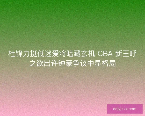杜锋力挺低迷爱将暗藏玄机 CBA 新王呼之欲出许钟豪争议中显格局