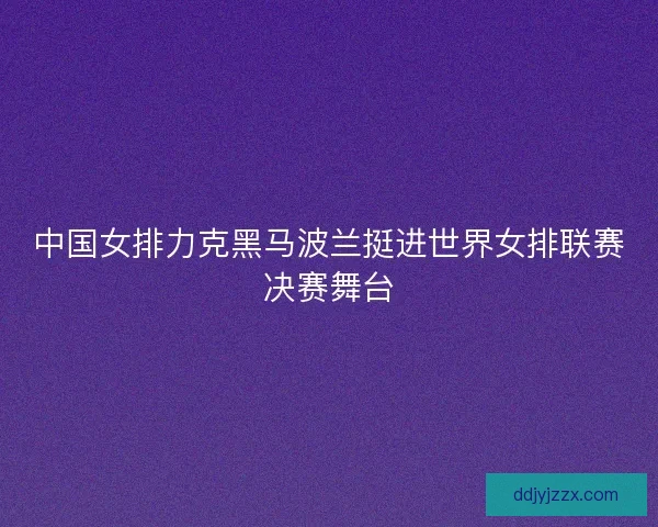 中国女排力克黑马波兰挺进世界女排联赛决赛舞台