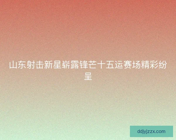 山东射击新星崭露锋芒十五运赛场精彩纷呈