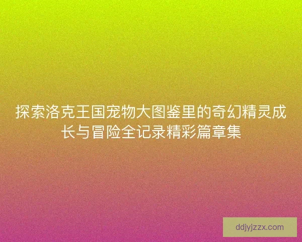 探索洛克王国宠物大图鉴里的奇幻精灵成长与冒险全记录精彩篇章集