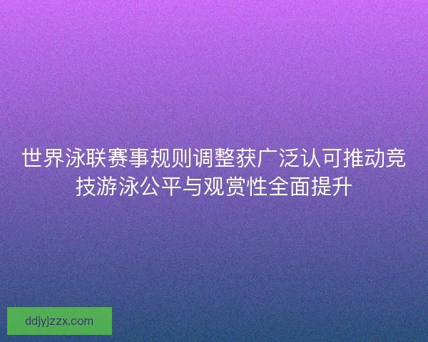 世界泳联赛事规则调整获广泛认可推动竞技游泳公平与观赏性全面提升